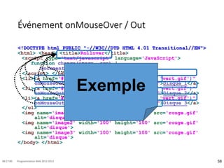 Événement onMouseOver / Out
<!DOCTYPE html PUBLIC "-//W3C//DTD HTML 4.01 Transitional//EN">
<html> <head> <title>Rollover</title>
<script type='text/javascript' language='JavaScript'>
function change(image, src) {
document.images[image].src = src ; }
</script> </head> <body> <ul>
<li><a href='#' onMouseOver="change('image1', 'vert.gif')"
onMouseOut="change('image1', 'rouge.gif')">Disque 1</a>
<li><a href='#' onMouseOver="change('image2', 'vert.gif')"
onMouseOut="change('image2', 'rouge.gif')">Disque 2</a>
<li><a href='#' onMouseOver="change('image3', 'vert.gif')"
onMouseOut="change('image3', 'rouge.gif')">Disque 3</a>
</ul>
<img name='image1' width='100' height='100' src='rouge.gif'
alt='disque'>
<img name='image2' width='100' height='100' src='rouge.gif'
alt='disque'>
<img name='image3' width='100' height='100' src='rouge.gif'
alt='disque'>
</body> </html>
58
08:17:00 Programmation Web 2012-2013
Exemple
 