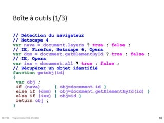 Boîte à outils (1/3)
// Détection du navigateur
// Netscape 4
var nava = document.layers ? true : false ;
// IE, Firefox, Netscape 6, Opera
var dom = document.getElementById ? true : false ;
// IE, Opera
var iex = document.all ? true : false ;
// Récupérer un objet identifié
function getobj(id)
{
var obj ;
if (nava) { obj=document.id }
else if (dom) { obj=document.getElementById(id) }
else if (iex) { obj=id }
return obj ;
}
59
08:17:00 Programmation Web 2012-2013
 