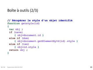Boîte à outils (2/3)
// Récupérer le style d'un objet identifié
function getstyle(id)
{
var obj ;
if (nava)
{ obj=document.id }
else if (dom)
{ obj=document.getElementById(id).style }
else if (iex)
{ obj=id.style }
return obj ;
}
60
08:17:00 Programmation Web 2012-2013
 