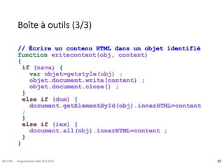 Boîte à outils (3/3)
// Écrire un contenu HTML dans un objet identifié
function writecontent(obj, content)
{
if (nava) {
var objet=getstyle(obj) ;
objet.document.write(content) ;
objet.document.close() ;
}
else if (dom) {
document.getElementById(obj).innerHTML=content
;
}
else if (iex) {
document.all(obj).innerHTML=content ;
}
}
61
08:17:00 Programmation Web 2012-2013
 