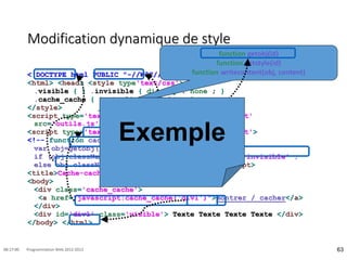 Modification dynamique de style
<!DOCTYPE html PUBLIC "-//W3C//DTD HTML 4.01 Transitional//EN">
<html> <head> <style type'text/css'> <!--
.visible { } .invisible { display : none ; }
.cache_cache { text-align : right ; }
</style>
<script type='text/javascript' language='JavaScript'
src='outils.js'> </script>
<script type='text/javascript' language='JavaScript'>
<!-- function cache_cache(id) {
var obj=getobj(id) ;
if (obj.className == 'visible') obj.className = 'invisible' ;
else obj.className = 'visible' ; } // --> </script>
<title>Cache-cache</title> </head>
<body>
<div class='cache_cache'>
<a href="javascript:cache_cache('div1')">montrer / cacher</a>
</div>
<div id='div1' class='visible'> Texte Texte Texte Texte </div>
</body> </html>
63
08:17:00 Programmation Web 2012-2013
function getobj(id)
function getstyle(id)
function writecontent(obj, content)
Exemple
 