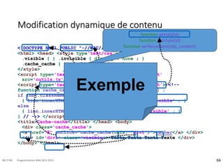 Modification dynamique de contenu
<!DOCTYPE html PUBLIC "-//W3C//DTD HTML 4.01 Transitional//EN">
<html> <head> <style type'text/css'> <!--
.visible { } .invisible { display : none ; }
.cache_cache { text-align : right ; }
</style>
<script type='text/javascript' language='JavaScript'
src='outils.js'> </script>
<script type='text/javascript' language='JavaScript'> <!--
function cache_cache(lien, id) { var obj=getobj(id) ;
if (obj.className == 'visible')
{ lien.innerHTML = 'monter' ; obj.className='invisible' ; }
else
{ lien.innerHTML = 'cacher' ; obj.className='visible' ; }
} // --> </script>
<title>Cache-cache</title> </head> <body>
<div class='cache_cache'>
<a href="#" onClick="cache_cache(this, 'div1')">cacher</a> </div>
<div id='div1' class='visible'> Texte Texte Texte Texte </div>
</body> </html>
64
08:17:00 Programmation Web 2012-2013
function getobj(id)
function getstyle(id)
function writecontent(obj, content)
Exemple
 