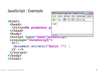 JavaScript : Exemple
<html>
<head>
<title>Ma première page Web</title>
</head>
<body>
<script type="text/javascript"
language="JavaScript">
<!--
document.writeln("Salut !") ;
// -->
</script>
</body>
</html>
7
08:16:59 Programmation Web 2012-2013
 