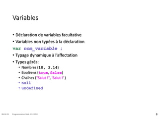Variables
• Déclaration de variables facultative
• Variables non typées à la déclaration
var nom_variable ;
• Typage dynamique à l’affectation
• Types gérés:
• Nombres (10, 3.14)
• Booléens (true, false)
• Chaînes ("Salut !", 'Salut !' )
• null
• undefined
8
08:16:59 Programmation Web 2012-2013
 