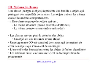 III. Notions de classes
Une classe (ou type d’objets) représente une famille d’objets qui
partagent des propriétés communes: Les objets qui ont les mêmes
états et les mêmes comportements.
 Une classe regroupe les objets qui ont :
    - La même structure (même ensemble d’attributs)
    - Le même comportement (même méthodes)

• Les classes servent pour la création des objets
    • Un objet est une instance d’une classe
• Un programme OO est constitué de classes qui permettent de
créer des objets qui s’envoient des messages
• L’ensemble des interactions entre les objets défini un algorithme
• Les relations entre les classes reflètent la décomposition du
programme
                         El Mostafa DAOUDI- p. 10
 