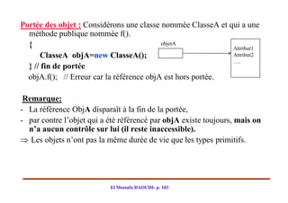 Portée des objet : Considérons une classe nommée ClasseA et qui a une
  méthode publique nommée f().
  {                                        objetA
                                                             Attribut1
      ClasseA objA=new ClasseA();                            Attribut2
                                                             ….
  } // fin de portée
  objA.f(); // Erreur car la référence objA est hors portée.

 Remarque:
- La référence ObjA disparaît à la fin de la portée,
- par contre l’objet qui a été référencé par objA existe toujours, mais on
  n’a aucun contrôle sur lui (il reste inaccessible).
 Les objets n’ont pas la même durée de vie que les types primitifs.




                           El Mostafa DAOUDI- p. 103
 