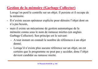 Gestion de la mémoire (Garbage Collector)
  Lorsqu’on perd le contrôle sur un objet. Il persiste et il occupe de
  la mémoire.
- Il n’existe aucun opérateur explicite pour détruire l’objet dont on
  n’a pas besoin,
- mais il existe un mécanisme de gestion automatique de la
  mémoire connu sous le nom de ramasse miettes (en anglais
  Garbage Collector). Son principe est le suivant:
   - A tout instant on connaît le nombre de références à un objet
      donné.
   - Lorsqu’il n’existe plus aucune référence sur un objet, on est
      certains que le programme ne peut pas y accéder, donc l’objet
      devient candidat au ramasse miette.

                          El Mostafa DAOUDI- p. 104
 