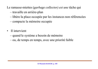Le ramasse-miettes (garbage collector) est une tâche qui
  – travaille en arrière-plan
  – libère la place occupée par les instances non référencées
  – compacte la mémoire occupée

• Il intervient
  – quand le système a besoin de mémoire
  – ou, de temps en temps, avec une priorité faible




                       El Mostafa DAOUDI- p. 105
 