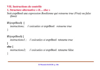 VII. Instructions de contrôle
1. Structure alternative « if… else »
Soit exprBool une expression Booléenne qui retourne true (Vrai) ou false
   (faux)

if (exprBool) {
    instructions; // exécutées si exprBool retourne true
}

if (exprBool) {
    instructions1 ; // exécutées si exprBool retourne true
}
else {
    instructions2; // exécutées si exprBool retourne false
}


                           El Mostafa DAOUDI- p. 106
 