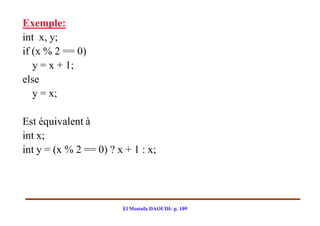 Exemple:
int x, y;
if (x % 2 == 0)
   y = x + 1;
else
   y = x;

Est équivalent à
int x;
int y = (x % 2 == 0) ? x + 1 : x;




                        El Mostafa DAOUDI- p. 109
 