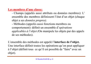 Les membres d’une classe:
  - Champs (appelés aussi attributs ou données membres): L’
  ensemble des membres définissent l’état d’un objet (chaque
  objet a ses données propres).
  - Méthodes (appelés aussi fonctions membres ou
  comportement): définit un ensemble d’opérations
  applicables à l’objet (On manipule les objets par des appels
  de ses méthodes).

L’ensemble des méthodes est appelé l’interface de l’objet.
Une interface définit toutes les opérations qu’on peut appliquer
à l’objet (définit tous ce qu’il est possible de "faire" avec un
objet).
                       El Mostafa DAOUDI- p. 11
 