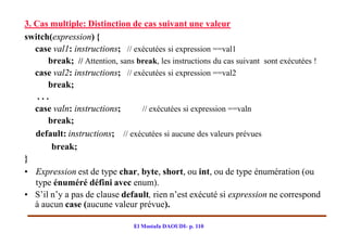 3. Cas multiple: Distinction de cas suivant une valeur
switch(expression) {
   case val1: instructions; // exécutées si expression ==val1
       break; // Attention, sans break, les instructions du cas suivant sont exécutées !
   case val2: instructions; // exécutées si expression ==val2
       break;
    ...
   case valn: instructions;       // exécutées si expression ==valn
       break;
   default: instructions; // exécutées si aucune des valeurs prévues
        break;
}
• Expression est de type char, byte, short, ou int, ou de type énumération (ou
   type énuméré défini avec enum).
• S’il n’y a pas de clause default, rien n’est exécuté si expression ne correspond
   à aucun case (aucune valeur prévue).

                                El Mostafa DAOUDI- p. 110
 