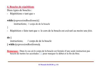4. Boucles de répétitions
Deux types de boucles :
- Répétitions « tant que »

while (expressionBooléenne) {
      instructions; // corps de de la boucle
}
- Répétition « faire tant que »: le cors de la boucle est exécuté au moins une fois.

do {
   instructions;   // corps de de la boucle
} while (expressionBooléenne);

Remarque: Dans le cas où le corps de la boucle est formée d’une seule instruction pas
  besoin de mettre les accolades { } pour marquer le début et la fin du bloc.



                                El Mostafa DAOUDI- p. 111
 