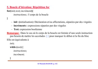 5. Boucle d’itération: Répétition for
for(init; test; incrément){
       instructions; // corps de la boucle
}
     – init (initialisation): Déclaration et/ou affectations, séparées par des virgules
     – incréments : expressions séparées par des virgules
     – Test: expression booléenne
Remarque: Dans le cas où le corps de la boucle est formée d’une seule instruction
   pas besoin de mettre les accolades { } pour marquer le début et la fin du bloc
Elle est équivalente à
   init;
   while (test) {
       instructions;
       incrément;
   }

                               El Mostafa DAOUDI- p. 112
 