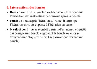 6. Interruptions des boucles
• Break : sortie de la boucle : sort de la boucle et continue
   l’exécution des instructions se trouvant après la boucle
• continue : passage à l'itération suivante: interrompe
   l’itération en cours et passe à l’itération suivante
• break et continue peuvent être suivis d’un nom d’étiquette
   qui désigne une boucle englobant la boucle où elles se
   trouvent (une étiquette ne peut se trouver que devant une
   boucle)




                       El Mostafa DAOUDI- p. 113
 
