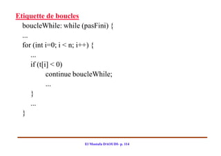 Etiquette de boucles
  boucleWhile: while (pasFini) {
  ...
  for (int i=0; i < n; i++) {
      ...
      if (t[i] < 0)
             continue boucleWhile;
             ...
      }
      ...
  }



                        El Mostafa DAOUDI- p. 114
 