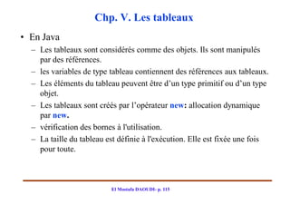Chp. V. Les tableaux
• En Java
  – Les tableaux sont considérés comme des objets. Ils sont manipulés
    par des références.
  – les variables de type tableau contiennent des références aux tableaux.
  – Les éléments du tableau peuvent être d’un type primitif ou d’un type
    objet.
  – Les tableaux sont créés par l’opérateur new: allocation dynamique
    par new.
  – vérification des bornes à l'utilisation.
  – La taille du tableau est définie à l'exécution. Elle est fixée une fois
    pour toute.



                          El Mostafa DAOUDI- p. 115
 