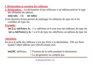 I. Déclaration et création des tableaux
1. Déclaration : La déclaration d’une référence à un tableau précise le type
   des éléments du tableau.
   int[] tab; Ou int tab[];
Cette dernière forme permet de mélanger les tableaux de type int et les
   variables de type int.
Exemple:
   int [] a, tabNotes, b; // a, tabNotes et b sont tous des tableaux de type int.
    int a, tabNotes[ ], b; // a et b de type int, tabeNotes un tableau de type int.

Attention:
En java la taille des tableaux n’est pas fixée à la déclaration. Elle est fixée
  quand l’objet tableau sera effectivement créé.

  int[10] tabNotes;      // Fixation de la taille pendant la déclaration.
                         // Le programme ne compile pas
                              El Mostafa DAOUDI- p. 116
 