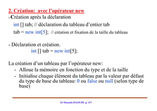 2. Création: avec l’opérateur new
- Création après la déclaration

   int [] tab; // déclaration du tableau d’entier tab
   tab = new int[5]; // création et fixation de la taille du tableau

- Déclaration et création.
           int [] tab = new int[5];

La création d’un tableau par l’opérateur new:
  - Alloue la mémoire en fonction du type et de la taille
  - Initialise chaque élément du tableau par la valeur par défaut
     du type de base du tableau: 0 ou false ou null (selon type de
     base)


                             El Mostafa DAOUDI- p. 117
 