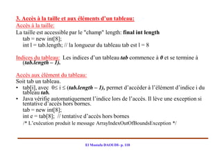 3. Accès à la taille et aux éléments d’un tableau:
Accès à la taille:
La taille est accessible par le "champ" length: final int length
   tab = new int[8];
   int l = tab.length; // la longueur du tableau tab est l = 8

Indices du tableau: Les indices d’un tableau tab commence à 0 et se termine à
   (tab.length – 1).

Accès aux élément du tableau:
Soit tab un tableau.
• tab[i], avec 0 i  (tab.length – 1), permet d’accéder à l’élément d’indice i du
  tableau tab.
• Java vérifie automatiquement l’indice lors de l’accès. Il lève une exception si
  tentative d’accès hors bornes.
  tab = new int[8];
  int e = tab[8]; // tentative d’accès hors bornes
   /* L’exécution produit le message ArrayIndexOutOfBoundsException */



                              El Mostafa DAOUDI- p. 118
 