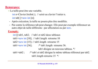 Remarques:
  - La taille peut être une variable.
    int n=Clavier.lireInt( ); // saisir au clavier l’entier n.
    int tab[ ]=new int [n];
  - Après exécution, la taille ne pourra plus être modifiée.
  - Par contre la référence tab peut changer. Elle peut par exemple référencer un
    autre objet de taille différente : par affectation ou par new.
 Exemple:
     int [] tab1, tab2; // tab1 et tab2 deux tableaux
     tab1=new int [10]; // tab1.length retourne 10
     tab2=new int [15]; // tab1.length retourne 15
     tab1=new int [36];          /* tab1.length retourne 36.
                                 tab1 désigne un nouveau tableau. */
     tab1=tab2 ;       /* tab1 et tab2 désigne le même tableau référencé par tab2.
                          tab1.length retourne 15 */

                                El Mostafa DAOUDI- p. 119
 