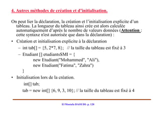 4. Autres méthodes de création et d’initialisation.

On peut lier la déclaration, la création et l’initialisation explicite d’un
  tableau. La longueur du tableau ainsi crée est alors calculée
  automatiquement d’après le nombre de valeurs données (Attention :
  cette syntaxe n'est autorisée que dans la déclaration) :
• Création et initialisation explicite à la déclaration
   – int tab[] = {5, 2*7, 8}; // la taille du tableau est fixé à 3
   – Etudiant [] etudiantsSMI = {
             new Etudiant("Mohammed", "Ali"),
             new Etudiant("Fatima", "Zahra")
      }
• Initialisation lors de la création.
       int[] tab;
      tab = new int[] {6, 9, 3, 10}; // la taille du tableau est fixé à 4

                            El Mostafa DAOUDI- p. 120
 
