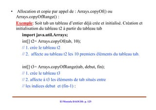 •    Allocation et copie par appel de : Arrays.copyOf() ou
    Arrays.copyOfRange() :
    Exemple: Soit tab un tableau d’entier déjà crée et initialisé. Création et
    initialisation du tableau t2 à partir du tableau tab
        import java.util.Arrays;
        int[] t2= Arrays.copyOf(tab, 10);
        // 1. crée le tableau t2
        // 2. affecte au tableau t2 les 10 premiers éléments du tableau tab.

       int[] t3= Arrays.copyOfRange(tab, debut, fin);
       // 1. crée le tableau t3
       // 2. affecte à t3 les éléments de tab situés entre
       // les indices debut et (fin-1) :


                              El Mostafa DAOUDI- p. 125
 