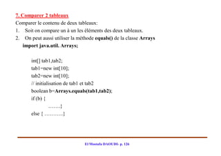7. Comparer 2 tableaux
Comparer le contenu de deux tableaux:
1. Soit on compare un à un les éléments des deux tableaux.
2. On peut aussi utiliser la méthode equals() de la classe Arrays
    import java.util. Arrays;

       int[] tab1,tab2;
       tab1=new int[10];
       tab2=new int[10];
       // initialisation de tab1 et tab2
       boolean b=Arrays.equals(tab1,tab2);
       if (b) {
                 …….}
       else { ………..}




                                El Mostafa DAOUDI- p. 126
 