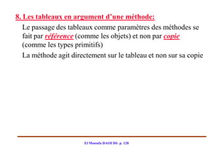8. Les tableaux en argument d’une méthode:
   Le passage des tableaux comme paramètres des méthodes se
   fait par référence (comme les objets) et non par copie
   (comme les types primitifs)
   La méthode agit directement sur le tableau et non sur sa copie




                       El Mostafa DAOUDI- p. 128
 