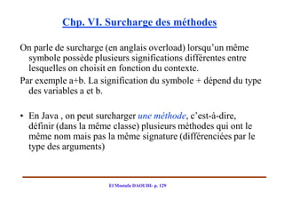 Chp. VI. Surcharge des méthodes

On parle de surcharge (en anglais overload) lorsqu’un même
  symbole possède plusieurs significations différentes entre
  lesquelles on choisit en fonction du contexte.
Par exemple a+b. La signification du symbole + dépend du type
  des variables a et b.

• En Java , on peut surcharger une méthode, c’est-à-dire,
  définir (dans la même classe) plusieurs méthodes qui ont le
  même nom mais pas la même signature (différenciées par le
  type des arguments)


                       El Mostafa DAOUDI- p. 129
 