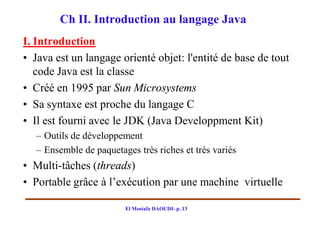 Ch II. Introduction au langage Java
I. Introduction
• Java est un langage orienté objet: l'entité de base de tout
   code Java est la classe
• Créé en 1995 par Sun Microsystems
• Sa syntaxe est proche du langage C
• Il est fourni avec le JDK (Java Developpment Kit)
   – Outils de développement
   – Ensemble de paquetages très riches et très variés
• Multi-tâches (threads)
• Portable grâce à l’exécution par une machine virtuelle

                         El Mostafa DAOUDI- p. 13
 
