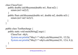 class ClasseTest{
   public double calcMoyenne(double m1, float m2) {
      return (m1+m2)/2;
   }
   public float calcMoyenne(double m1, double m2, double m3) {
      return (m1+m2+m3)/3;
  }
}

public class TestSurcharge {
  public static void main(String[] args) {
     ClasseTest objA;
     System.out.println(“Moy1="+objA.calcMoyenne(10., 12.2));
     System.out.println(“Moy2="+objA.calcMoyenne(10., 12.6, 8.));
  }
}
                       El Mostafa DAOUDI- p. 131
 