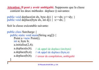 Attention: Il peut y avoir ambiguïté. Supposons que la classe
  contient les deux méthodes deplace () suivantes:
public void deplace(int dx, byte dy) { x+=dx; y+=dy; }
public void deplace(byte dx, int dy) { x+=dx; }
Soit la classe exécutable suivante:

public class Surcharge {
  public static void main(String arg[]) {
     Point a =new Point();
     int n; byte b;
     a.initialise(2,4);
     a.deplace(n,b); // ok appel de deplace (int,byte)
     a.deplace(b,n); // ok appel de deplace (byte,n)
     a.deplace(b,b); // erreur de compilation, ambiguïté
  }
}
                          El Mostafa DAOUDI- p. 134
 
