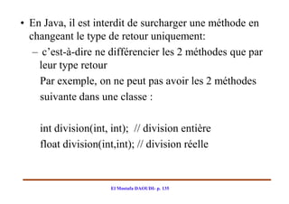 • En Java, il est interdit de surcharger une méthode en
  changeant le type de retour uniquement:
   – c’est-à-dire ne différencier les 2 méthodes que par
    leur type retour
     Par exemple, on ne peut pas avoir les 2 méthodes
     suivante dans une classe :

    int division(int, int); // division entière
    float division(int,int); // division réelle


                     El Mostafa DAOUDI- p. 135
 