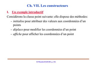 Ch. VII. Les constructeurs
I. Un exemple introductif
Considérons la classe point suivante: elle dispose des méthodes:
   - initialise pour attribuer des valeurs aux coordonnées d’un
     points
   - déplace pour modifier les coordonnées d’un point
   - affiche pour afficher les coordonnées d’un point




                       El Mostafa DAOUDI- p. 136
 