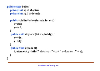 public class Point{
  private int x; // abscisse
  private int y; // ordonnée

    public void initialise (int abs,int ord){
       x=abs;
       y=ord;
    }
     public void deplace (int dx, int dy){
       x+=dx;
       y+=dy;
    }
     public void affiche (){
       System.out.println(" abscisse : "+ x + " ordonnée : " + y);
    }
}

                            El Mostafa DAOUDI- p. 137
 