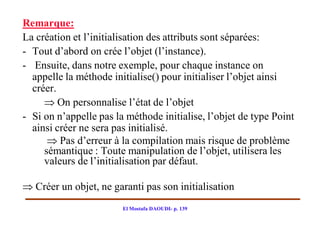 Remarque:
La création et l’initialisation des attributs sont séparées:
- Tout d’abord on crée l’objet (l’instance).
- Ensuite, dans notre exemple, pour chaque instance on
  appelle la méthode initialise() pour initialiser l’objet ainsi
  créer.
      On personnalise l’état de l’objet
- Si on n’appelle pas la méthode initialise, l’objet de type Point
  ainsi créer ne sera pas initialisé.
       Pas d’erreur à la compilation mais risque de problème
     sémantique : Toute manipulation de l’objet, utilisera les
     valeurs de l’initialisation par défaut.

 Créer un objet, ne garanti pas son initialisation
                        El Mostafa DAOUDI- p. 139
 