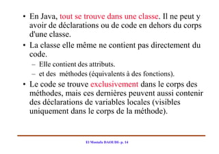 • En Java, tout se trouve dans une classe. Il ne peut y
  avoir de déclarations ou de code en dehors du corps
  d'une classe.
• La classe elle même ne contient pas directement du
  code.
  – Elle contient des attributs.
  – et des méthodes (équivalents à des fonctions).
• Le code se trouve exclusivement dans le corps des
  méthodes, mais ces dernières peuvent aussi contenir
  des déclarations de variables locales (visibles
  uniquement dans le corps de la méthode).


                    El Mostafa DAOUDI- p. 14
 