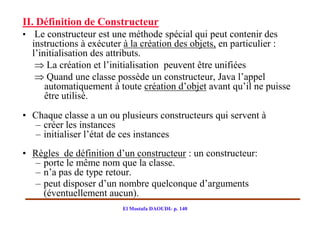 II. Définition de Constructeur
• Le constructeur est une méthode spécial qui peut contenir des
  instructions à exécuter à la création des objets, en particulier :
  l’initialisation des attributs.
    La création et l’initialisation peuvent être unifiées
    Quand une classe possède un constructeur, Java l’appel
      automatiquement à toute création d’objet avant qu’il ne puisse
      être utilisé.
• Chaque classe a un ou plusieurs constructeurs qui servent à
   – créer les instances
   – initialiser l’état de ces instances
• Règles de définition d’un constructeur : un constructeur:
   – porte le même nom que la classe.
   – n’a pas de type retour.
   – peut disposer d’un nombre quelconque d’arguments
     (éventuellement aucun).
                         El Mostafa DAOUDI- p. 140
 
