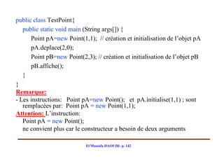 public class TestPoint{
   public static void main (String args[]) {
      Point pA=new Point(1,1); // création et initialisation de l’objet pA
      pA.deplace(2,0);
      Point pB=new Point(2,3); // création et initialisation de l’objet pB
      pB.affiche();
   }
}
Remarque:
- Les instructions: Point pA=new Point(); et pA.initialise(1,1) ; sont
   remplacées par: Point pA = new Point(1,1);
Attention: L’instruction:
   Point pA = new Point();
   ne convient plus car le constructeur a besoin de deux arguments

                            El Mostafa DAOUDI- p. 142
 