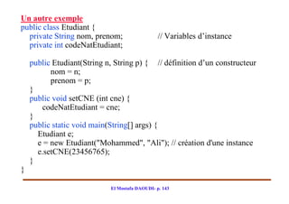 Un autre exemple
public class Etudiant {
  private String nom, prenom;                   // Variables d’instance
  private int codeNatEtudiant;

    public Etudiant(String n, String p) { // définition d’un constructeur
          nom = n;
          prenom = p;
    }
    public void setCNE (int cne) {
       codeNatEtudiant = cne;
    }
    public static void main(String[] args) {
      Etudiant e;
      e = new Etudiant("Mohammed", "Ali"); // création d'une instance
      e.setCNE(23456765);
    }
}

                            El Mostafa DAOUDI- p. 143
 