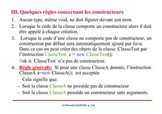III. Quelques règles concernant les constructeurs
1. Aucun type, même void, ne doit figurer devant son nom.
2. Lorsque le code de la classe comporte un constructeur alors il doit
    être appelé à chaque création.
3. Lorsque le code d’une classe ne comporte pas de constructeur, un
    constructeur par défaut sera automatiquement ajouté par Java.
    Dans ce cas on peut créer des objets de la classe ClasseTest par
    l’instruction ClasseTest c = new ClasseTest();
    //ok si ClasseTest n’a pas de constructeur.
4. Règle générale: Si pour une classe ClasseA donnée, l’instruction
    ClasseA a=new ClasseA(); est acceptée
      Cela signifie que:
   - Soit la classe ClasseA ne possède pas de constructeur
   - Soit la classe ClasseA possède un constructeur sans arguments.

                         El Mostafa DAOUDI- p. 144
 