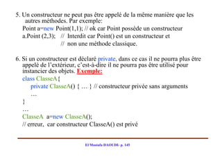 5. Un constructeur ne peut pas être appelé de la même manière que les
    autres méthodes. Par exemple:
   Point a=new Point(1,1); // ok car Point possède un constructeur
   a.Point (2,3); // Interdit car Point() est un constructeur et
                  // non une méthode classique.

6. Si un constructeur est déclaré private, dans ce cas il ne pourra plus être
   appelé de l’extérieur, c’est-à-dire il ne pourra pas être utilisé pour
   instancier des objets. Exemple:
   class ClasseA{
       private ClasseA() { … } // constructeur privée sans arguments
       …
   }
   …
   ClasseA a=new ClasseA();
   // erreur, car constructeur ClasseA() est privé


                            El Mostafa DAOUDI- p. 145
 