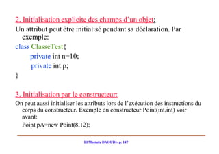 2. Initialisation explicite des champs d’un objet:
Un attribut peut être initialisé pendant sa déclaration. Par
   exemple:
class ClasseTest{
      private int n=10;
      private int p;
}

3. Initialisation par le constructeur:
On peut aussi initialiser les attributs lors de l’exécution des instructions du
  corps du constructeur. Exemple du constructeur Point(int,int) voir
  avant:
  Point pA=new Point(8,12);

                             El Mostafa DAOUDI- p. 147
 