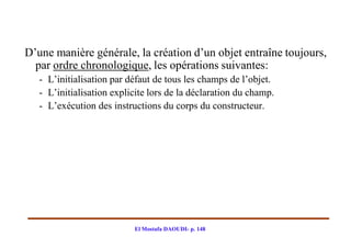 D’une manière générale, la création d’un objet entraîne toujours,
  par ordre chronologique, les opérations suivantes:
   - L’initialisation par défaut de tous les champs de l’objet.
   - L’initialisation explicite lors de la déclaration du champ.
   - L’exécution des instructions du corps du constructeur.




                           El Mostafa DAOUDI- p. 148
 