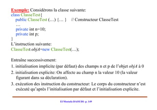 Exemple: Considérons la classe suivante:
class ClasseTest{
   public ClasseTest (…) {… } // Constructeur ClasseTest
   …
   private int n=10;
   private int p;
}
L’instruction suivante:
ClasseTest objA=new ClasseTest(…);

Entraîne successivement:
1. initialisation implicite (par défaut) des champs n et p de l’objet objA à 0
2. initialisation explicite: On affecte au champ n la valeur 10 (la valeur
   figurant dans sa déclaration).
3. exécution des instruction du constructeur: Le corps du constructeur n’est
   exécuté qu’après l’initialisation par défaut et l’initialisation explicite.

                            El Mostafa DAOUDI- p. 149
 