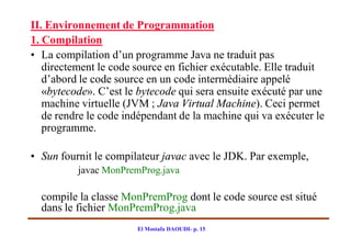 II. Environnement de Programmation
1. Compilation
• La compilation d’un programme Java ne traduit pas
   directement le code source en fichier exécutable. Elle traduit
   d’abord le code source en un code intermédiaire appelé
   «bytecode». C’est le bytecode qui sera ensuite exécuté par une
   machine virtuelle (JVM ; Java Virtual Machine). Ceci permet
   de rendre le code indépendant de la machine qui va exécuter le
   programme.

• Sun fournit le compilateur javac avec le JDK. Par exemple,
          javac MonPremProg.java

  compile la classe MonPremProg dont le code source est situé
  dans le fichier MonPremProg.java
                       El Mostafa DAOUDI- p. 15
 