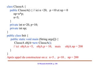 class ClasseA {
   public ClasseA() { // ici n =20, p =10 et np = 0
      np=n*p;
      n=5;
   }
   private int n=20, p=10;
   private int np;
}
public class Init {
    public static void main (String args[]) {
       ClasseA objA=new ClasseA();
      // ici objA.n =5, objA.p = 10, mais        objA.np = 200
   }
}
Après appel du constructeur on a: n=5 , p=10 , np = 200

                         El Mostafa DAOUDI- p. 150
 