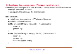 V. Surcharge des constructeurs (Plusieurs constructeurs)
Une classe peut avoir plusieurs constructeurs. Comme le nom du constructeur est
  identique au nom de la classe:
   Java permet la surcharge des constructeurs.

class Etudiant {
   private String nom, prenom; // Variables d’instance
   private int codeNatEtudiant;
   public Etudiant(String n, String p) { // Constructeur
          nom = n;
          prenom = p;
   }
   public Etudiant(String n, String p, int cne) {// Constructeur
          nom = n;
          prenom = p;
         codeNatEtudiant = cne;
   }
}

                              El Mostafa DAOUDI- p. 151
 