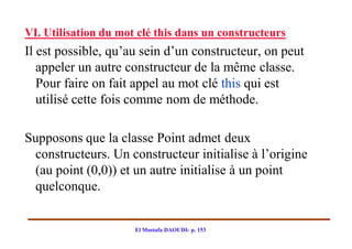 VI. Utilisation du mot clé this dans un constructeurs
Il est possible, qu’au sein d’un constructeur, on peut
   appeler un autre constructeur de la même classe.
   Pour faire on fait appel au mot clé this qui est
   utilisé cette fois comme nom de méthode.

Supposons que la classe Point admet deux
 constructeurs. Un constructeur initialise à l’origine
 (au point (0,0)) et un autre initialise à un point
 quelconque.


                      El Mostafa DAOUDI- p. 153
 